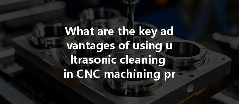 What Are The Key Advantages Of Using Ultrasonic Cleaning In Cnc Machining Processes?