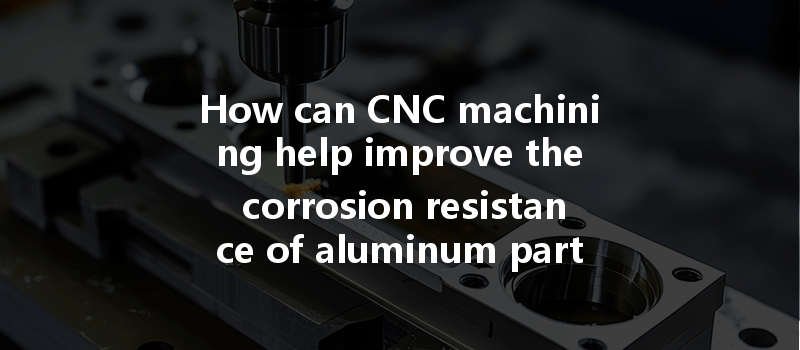 How Can Cnc Machining Help Improve The Corrosion Resistance Of Aluminum Parts In Production?