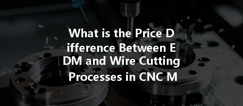 What is the Price Difference Between EDM and Wire Cutting Processes in CNC Machining?