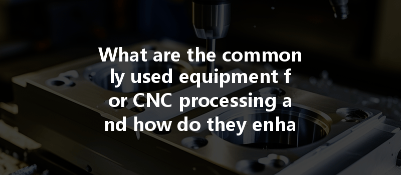 What are the commonly used equipment for CNC processing and how do they enhance efficiency?