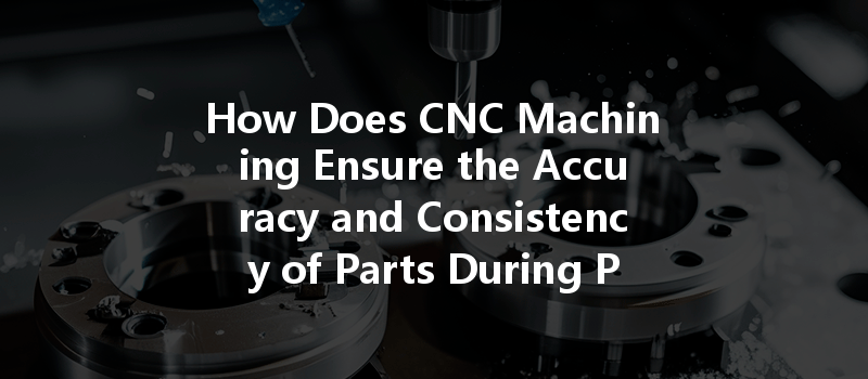 How Does Cnc Machining Ensure The Accuracy And Consistency Of Parts During Production?