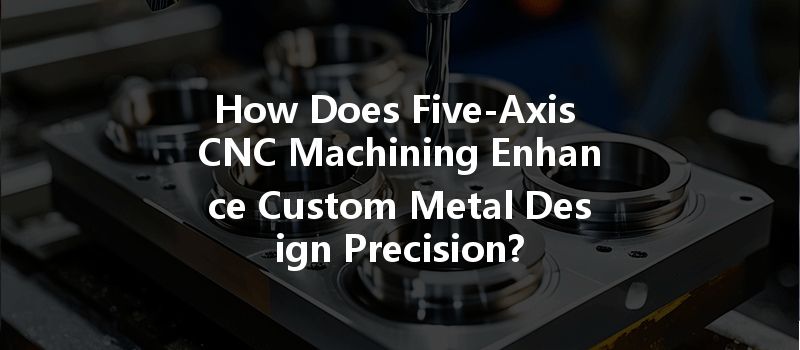 How Does Five-axis Cnc Machining Enhance Custom Metal Design Precision?