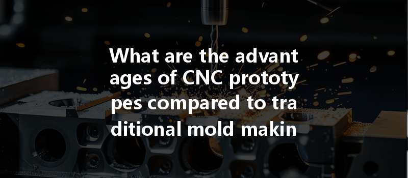 What Are The Advantages Of Cnc Prototypes Compared To Traditional Mold Making In The Manufacturing Process?