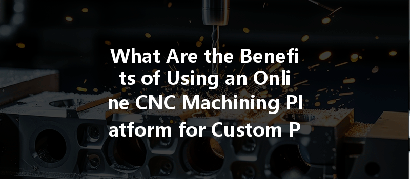 What Are The Benefits Of Using An Online Cnc Machining Platform For Custom Parts Manufacturing?