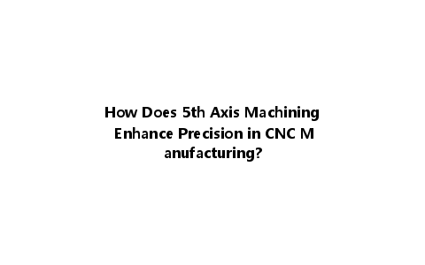 How Does 5th Axis Machining Enhance Precision in CNC Manufacturing?