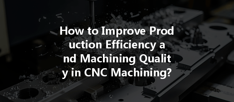 How to Improve Production Efficiency and Machining Quality in CNC Machining?