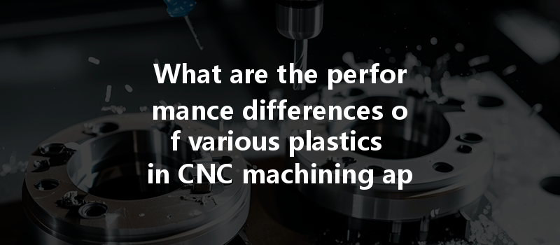 What Are The Performance Differences Of Various Plastics In Cnc Machining Applications?