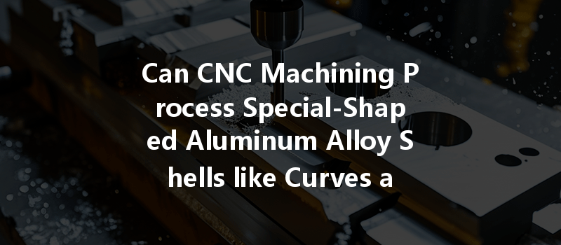 Can Cnc Machining Process Special-shaped Aluminum Alloy Shells Like Curves And Surfaces?