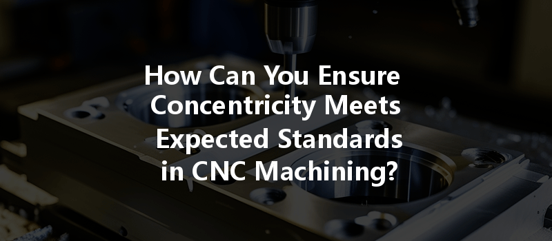 How Can You Ensure Concentricity Meets Expected Standards in CNC Machining?