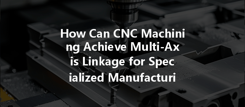 How Can Cnc Machining Achieve Multi-axis Linkage For Specialized Manufacturing Needs?