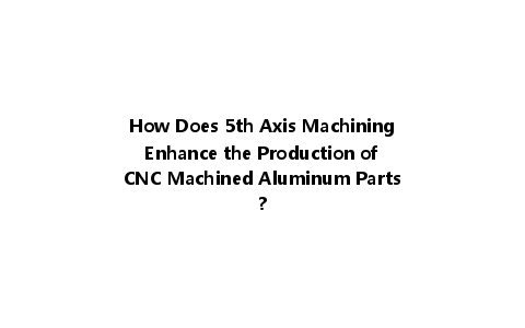 How Does 5th Axis Machining Enhance the Production of CNC Machined Aluminum Parts?