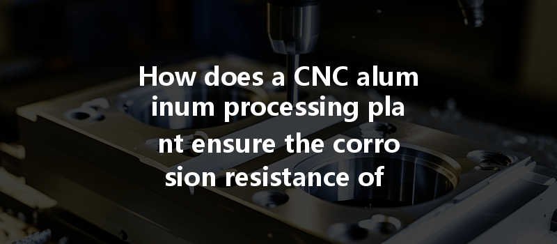 How Does A Cnc Aluminum Processing Plant Ensure The Corrosion Resistance Of Aluminum Parts During Production?