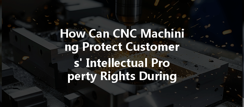 How Can Cnc Machining Protect Customers' Intellectual Property Rights During Manufacturing Processes?