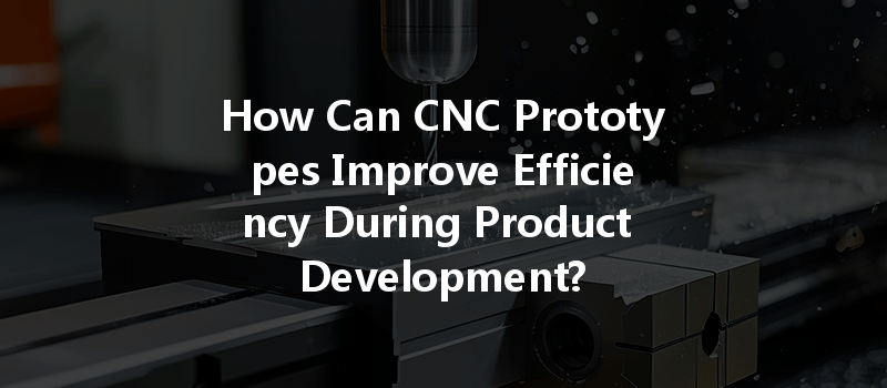 How Can Cnc Prototypes Improve Efficiency During Product Development?