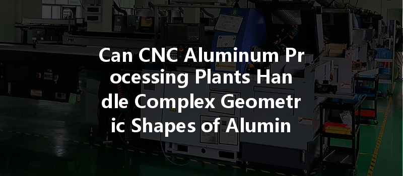 Can Cnc Aluminum Processing Plants Handle Complex Geometric Shapes Of Aluminum Parts Effectively?