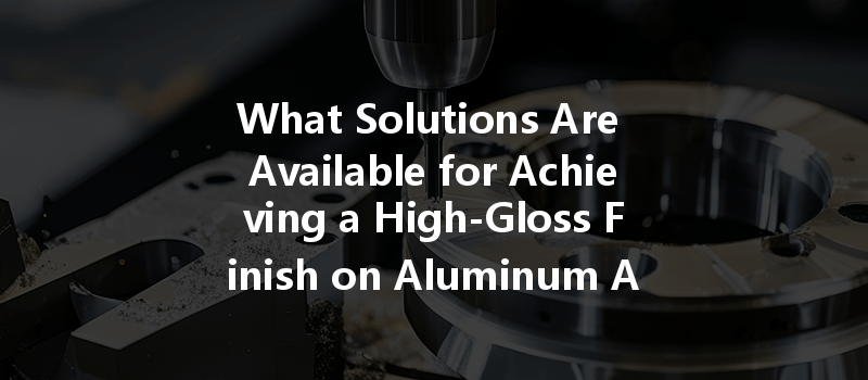 What Solutions Are Available For Achieving A High-gloss Finish On Aluminum Alloy Cnc Machining?