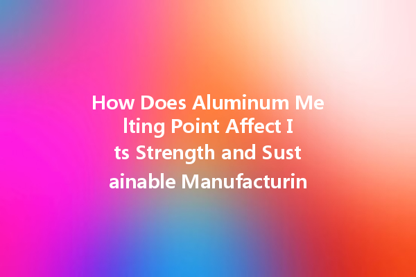 How Does Aluminum Melting Point Affect Its Strength and Sustainable Manufacturing Practices?