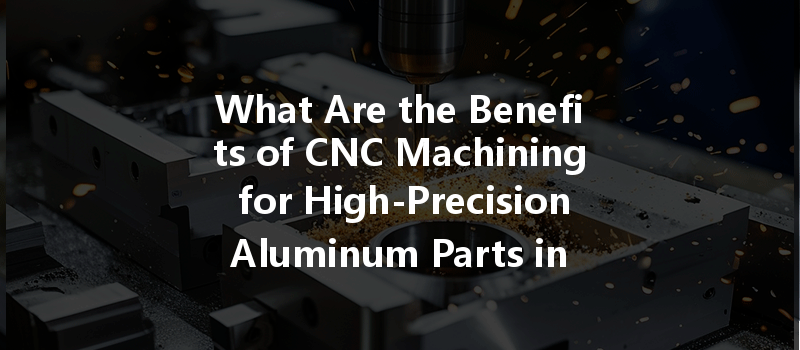 What Are The Benefits Of Cnc Machining For High-precision Aluminum Parts In Modern Manufacturing?