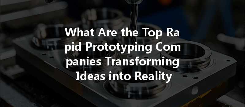 What Are the Top Rapid Prototyping Companies Transforming Ideas into Reality?