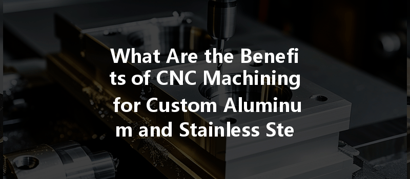 What Are The Benefits Of Cnc Machining For Custom Aluminum And Stainless Steel Parts?