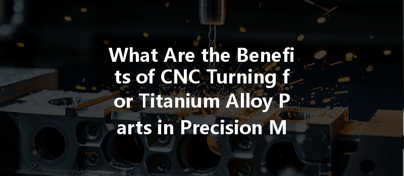 What Are The Benefits Of Cnc Turning For Titanium Alloy Parts In Precision Manufacturing?