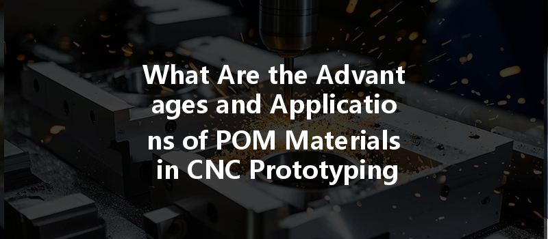 What Are The Advantages And Applications Of Pom Materials In Cnc Prototyping?