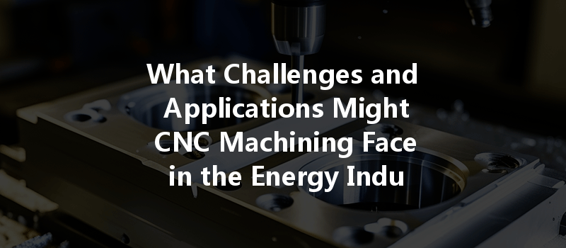 What Challenges And Applications Might Cnc Machining Face In The Energy Industry?