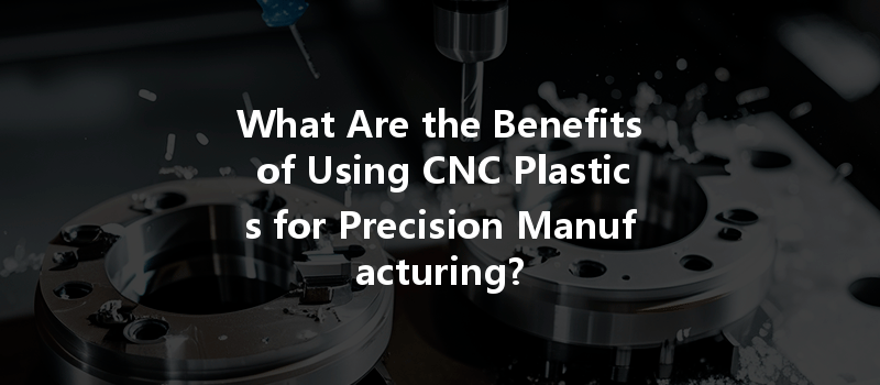 What Are the Benefits of Using CNC Plastics for Precision Manufacturing?