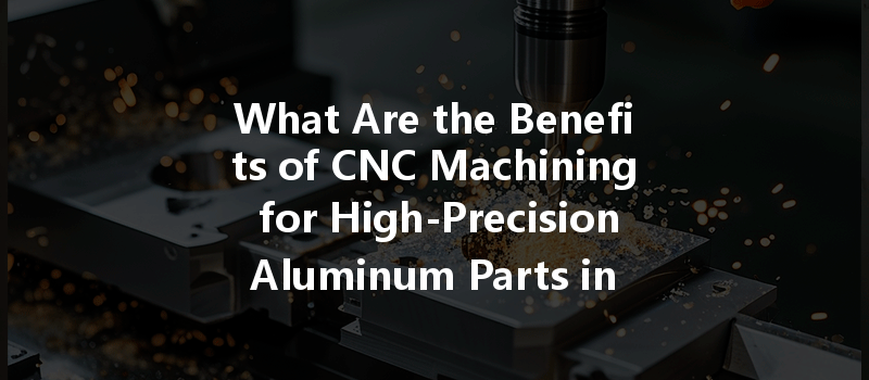 What Are The Benefits Of Cnc Machining For High-precision Aluminum Parts In Manufacturing?