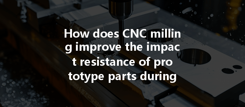 How Does Cnc Milling Improve The Impact Resistance Of Prototype Parts During Fabrication?