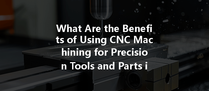 What Are The Benefits Of Using Cnc Machining For Precision Tools And Parts In Manufacturing?