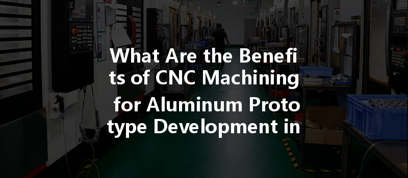 What Are The Benefits Of Cnc Machining For Aluminum Prototype Development In Modern Manufacturing?