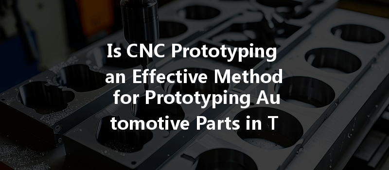 Is Cnc Prototyping An Effective Method For Prototyping Automotive Parts In Today's Market?