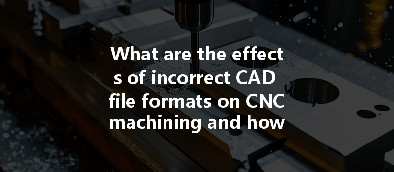 What Are The Effects Of Incorrect Cad File Formats On Cnc Machining And How Can They Be Mitigated?