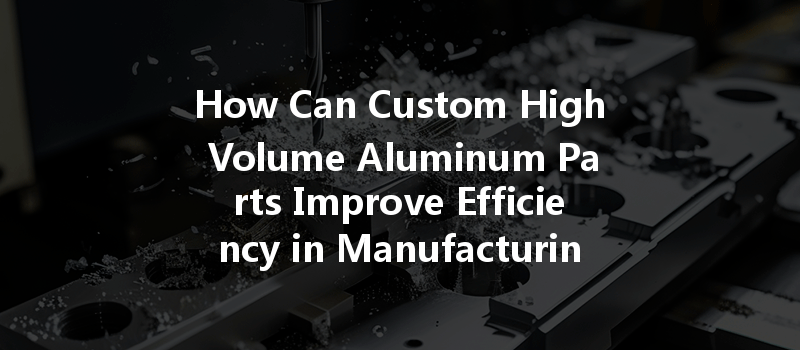 How Can Custom High Volume Aluminum Parts Improve Efficiency In Manufacturing Processes?