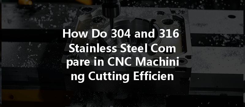 How Do 304 And 316 Stainless Steel Compare In Cnc Machining Cutting Efficiency?