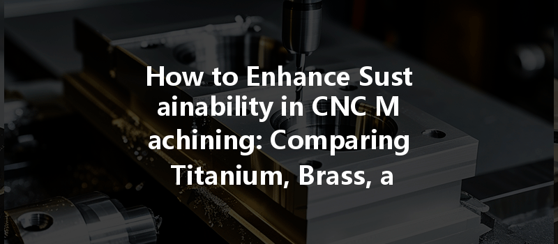 How To Enhance Sustainability In Cnc Machining: Comparing Titanium, Brass, And Aluminum Efficiency?