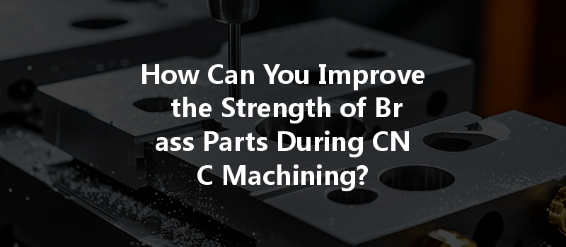 How Can You Improve The Strength Of Brass Parts During Cnc Machining?