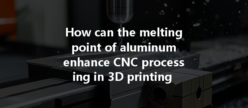 How Can The Melting Point Of Aluminum Enhance Cnc Processing In 3d Printing Technology?