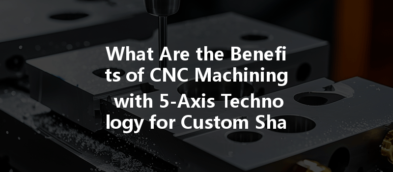 What Are The Benefits Of Cnc Machining With 5-axis Technology For Custom Shapes In Manufacturing?