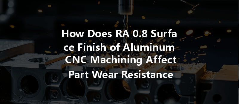 How Does RA 0.8 Surface Finish of Aluminum CNC Machining Affect Part Wear Resistance?