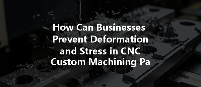 How Can Businesses Prevent Deformation And Stress In Cnc Custom Machining Parts?