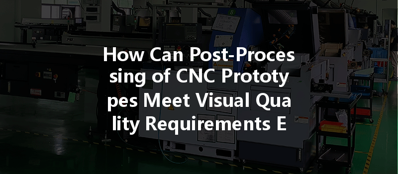 How Can Post-processing Of Cnc Prototypes Meet Visual Quality Requirements Effectively?