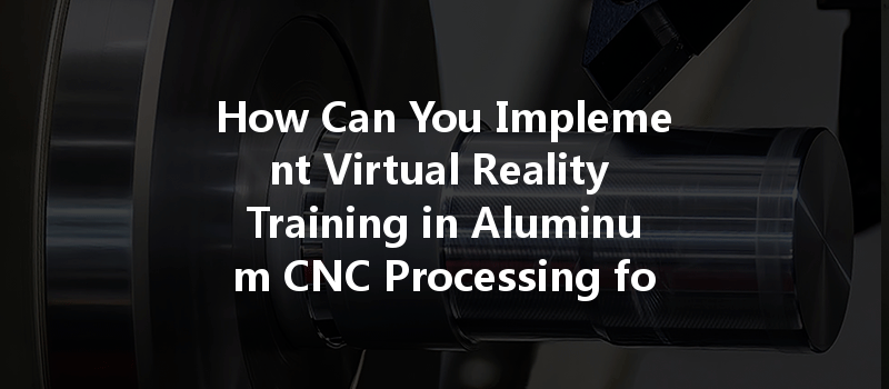 How Can You Implement Virtual Reality Training in Aluminum CNC Processing for Better Outcomes?