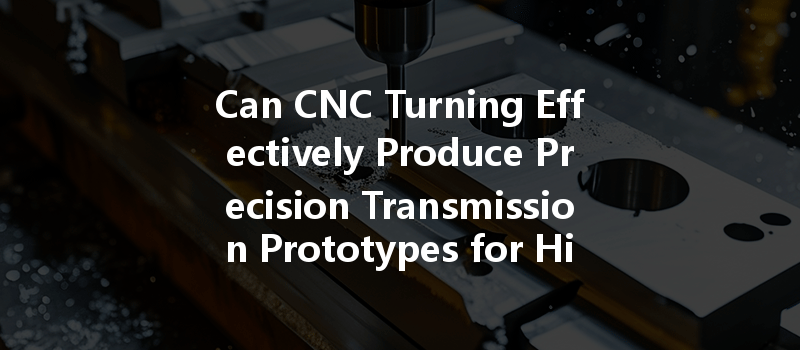 Can Cnc Turning Effectively Produce Precision Transmission Prototypes For High-quality Manufacturing?