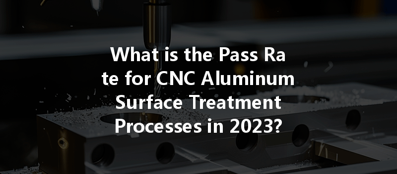 What is the Pass Rate for CNC Aluminum Surface Treatment Processes in 2023?