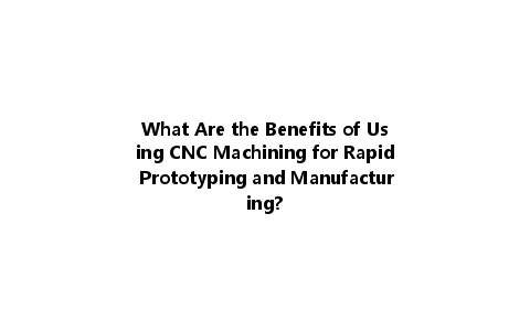 What Are the Benefits of Using CNC Machining for Rapid Prototyping and Manufacturing?