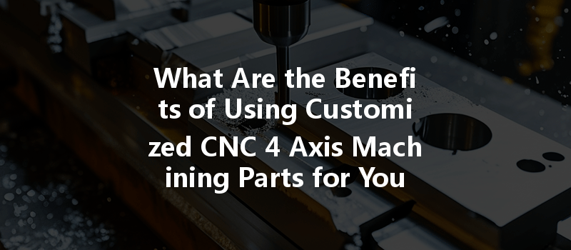 What Are The Benefits Of Using Customized Cnc 4 Axis Machining Parts For Your Projects?