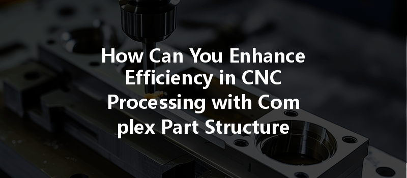 How Can You Enhance Efficiency In Cnc Processing With Complex Part Structures?