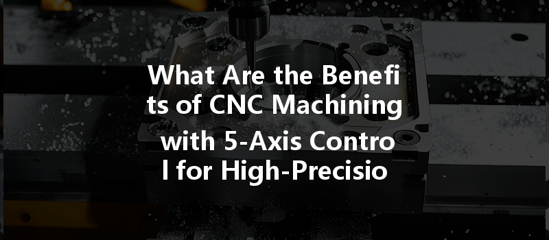 What Are The Benefits Of Cnc Machining With 5-axis Control For High-precision Components?